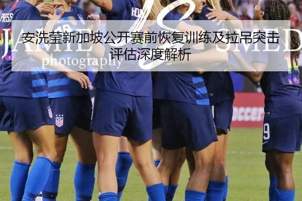 安洗莹新加坡公开赛前恢复训练及拉吊突击评估深度解析